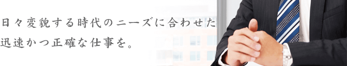 日々変貌する時代のニーズに合わせた迅速かつ正確な仕事を。